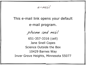  e-mail
   profsepoc@scienceoutsidethebox.com
This e-mail link opens your default 
e-mail program.           
phone and mail 
651-357-3316 (cell)
Jane Snell Copes
Science Outside the Box
10429 Barnes Way
Inver Grove Heights, Minnesota 55077
