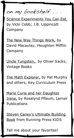on my bookshelf . . . 
Science Experiments You Can Eat, by Vicki Cobb; J.B. Lippincott Company

The New Way Things Work, by David Macaulay; Houghton Mifflin Company

Uncle Tungsten,  by Oliver Sacks; Vintage Books

The Math Explorer, by Pat Murphy and others, Key Curriculum Press

Marie Curie and her Daughter Irene, by Rosalynd Pflaum, Lerner Publications

Steven Caney’s Ultimate Building Book from Running Press KIDS

Tell me about your favorites!