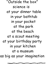 
  “Outside the box”            science is 
     at your dinner table
     in your bathtub
    in your pocket
    at the park
   at the beach
    at a scout meeting
  at your birthday party
   in your kitchen
   at a museum
  as big as your imagination

￼
