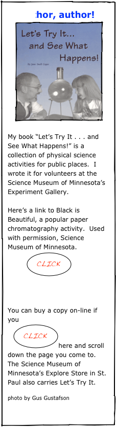     Author, author!
    ￼

My book “Let’s Try It . . . and See What Happens!” is a collection of physical science activities for public places.  I wrote it for volunteers at the Science Museum of Minnesota’s Experiment Gallery.      

Here’s a link to Black is Beautiful, a popular paper chromatography activity.  Used with permission, Science Museum of Minnesota.
         ￼



You can buy a copy on-line if you
   ￼here and scroll down the page you come to.
The Science Museum of Minnesota’s Explore Store in St. Paul also carries Let’s Try It.

photo by Gus Gustafson

