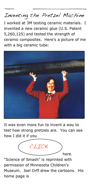 
￼
Inventing the Pretzel Machine
I worked at 3M testing ceramic materials.  I invented a new ceramic glue (U.S. Patent 5,260,125) and tested the strength of ceramic composites.  Here’s a picture of me with a big ceramic tube:
￼It was even more fun to invent a way to test how strong pretzels are.  You can see how I did it if you    
           ￼here.
“Science of Smash” is reprinted with permission of Minnesota Children’s Museum.  Joel Orff drew the cartoons.  His home page is http://www.jorff.com 
